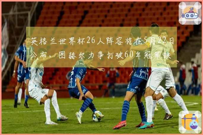 英格兰世界杯26人阵容将在5月22日公布，图赫尔力争打破60年冠军缺席纪录